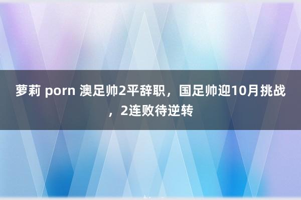 萝莉 porn 澳足帅2平辞职，国足帅迎10月挑战，2连败待逆转