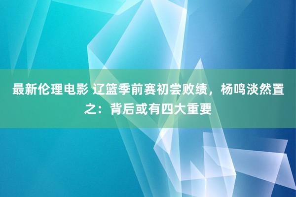 最新伦理电影 辽篮季前赛初尝败绩，杨鸣淡然置之：背后或有四大重要