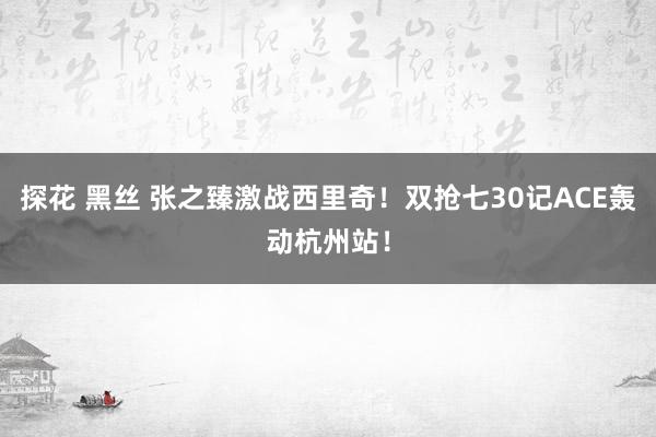 探花 黑丝 张之臻激战西里奇！双抢七30记ACE轰动杭州站！