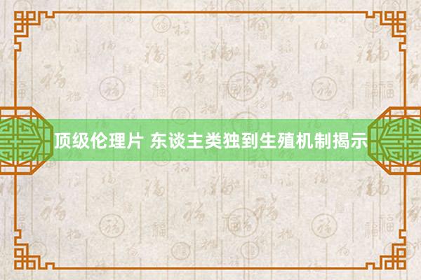 顶级伦理片 东谈主类独到生殖机制揭示