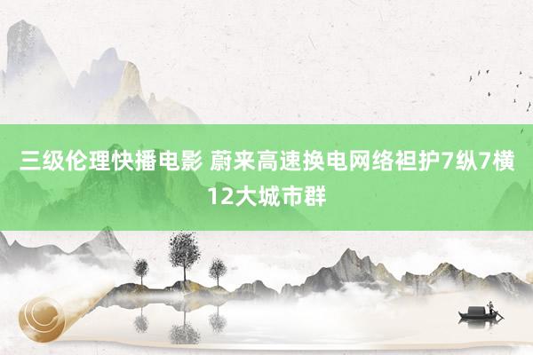 三级伦理快播电影 蔚来高速换电网络袒护7纵7横12大城市群