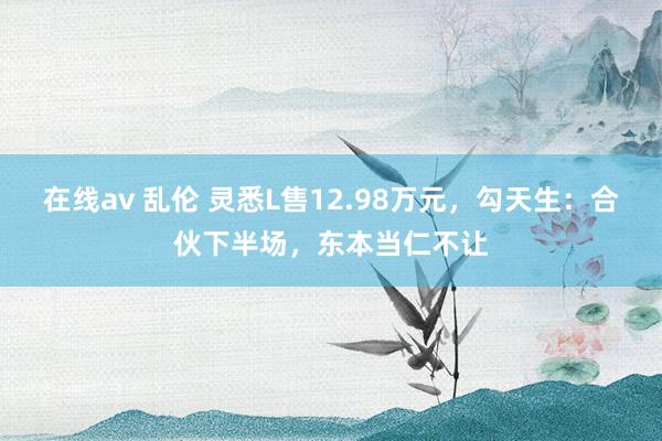 在线av 乱伦 灵悉L售12.98万元，勾天生：合伙下半场，东本当仁不让