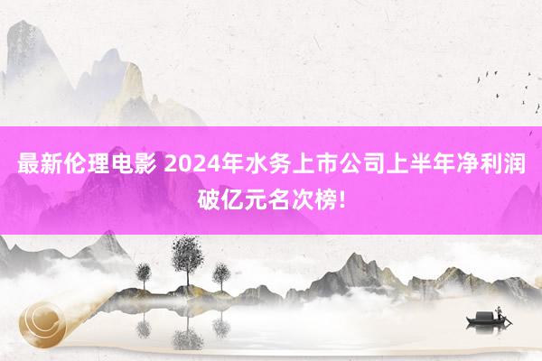 最新伦理电影 2024年水务上市公司上半年净利润破亿元名次榜!