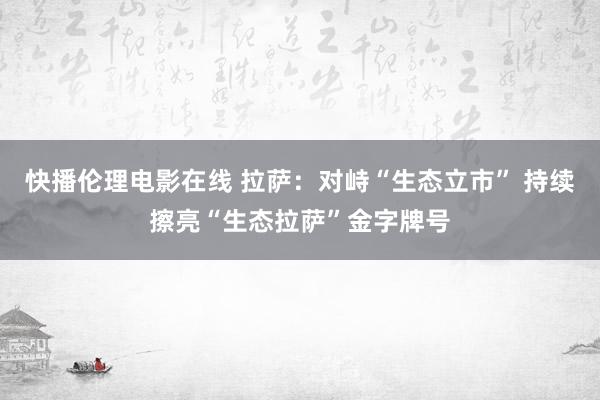 快播伦理电影在线 拉萨：对峙“生态立市” 持续擦亮“生态拉萨”金字牌号