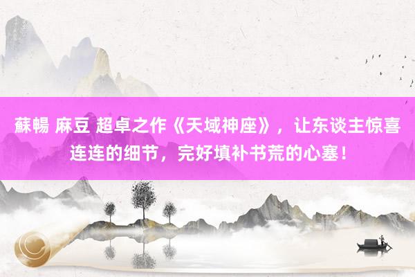 蘇暢 麻豆 超卓之作《天域神座》，让东谈主惊喜连连的细节，完好填补书荒的心塞！