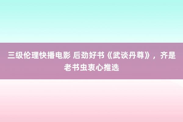 三级伦理快播电影 后劲好书《武谈丹尊》，齐是老书虫衷心推选