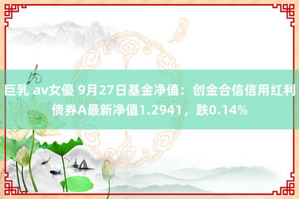 巨乳 av女優 9月27日基金净值：创金合信信用红利债券A最新净值1.2941，跌0.14%