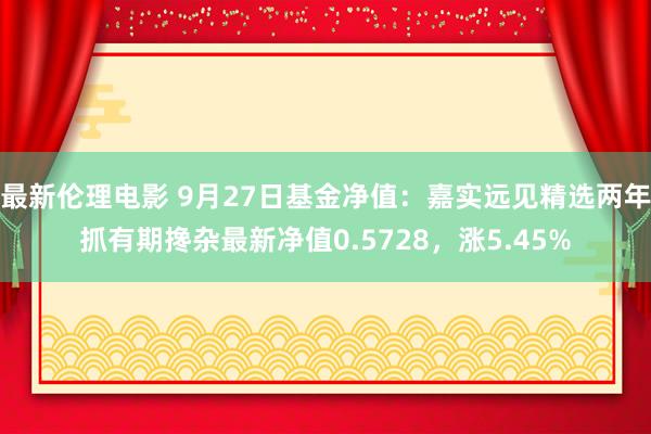 最新伦理电影 9月27日基金净值：嘉实远见精选两年抓有期搀杂最新净值0.5728，涨5.45%