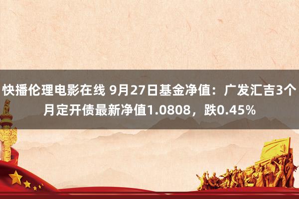 快播伦理电影在线 9月27日基金净值：广发汇吉3个月定开债最新净值1.0808，跌0.45%