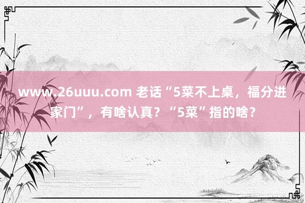 www.26uuu.com 老话“5菜不上桌，福分进家门”，有啥认真？“5菜”指的啥？