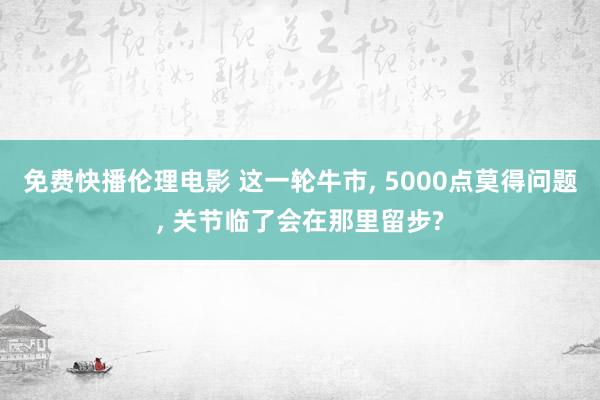 免费快播伦理电影 这一轮牛市， 5000点莫得问题， 关节临了会在那里留步?