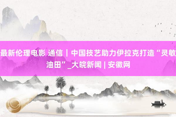 最新伦理电影 通信｜中国技艺助力伊拉克打造“灵敏油田”_大皖新闻 | 安徽网