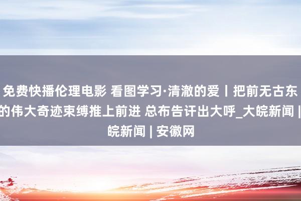 免费快播伦理电影 看图学习·清澈的爱丨把前无古东说念主的伟大奇迹束缚推上前进 总布告讦出大呼_大皖新闻 | 安徽网