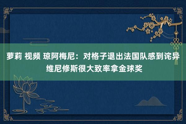 萝莉 视频 琼阿梅尼：对格子退出法国队感到诧异 维尼修斯很大致率拿金球奖