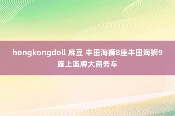 hongkongdoll 麻豆 丰田海狮8座丰田海狮9座上蓝牌大商务车