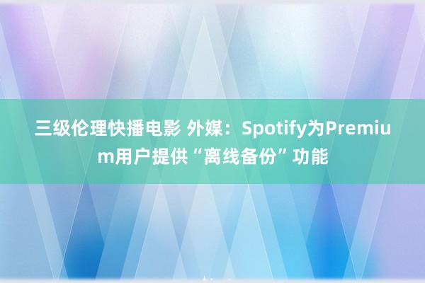 三级伦理快播电影 外媒：Spotify为Premium用户提供“离线备份”功能