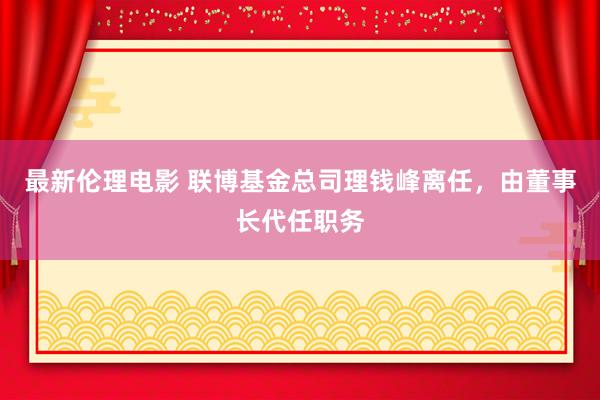 最新伦理电影 联博基金总司理钱峰离任，由董事长代任职务