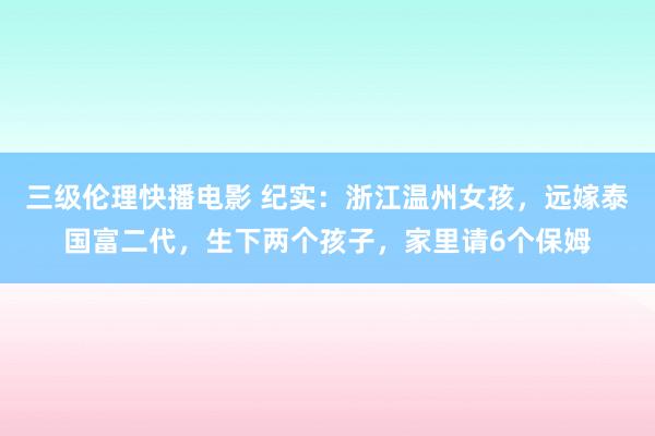 三级伦理快播电影 纪实：浙江温州女孩，远嫁泰国富二代，生下两个孩子，家里请6个保姆