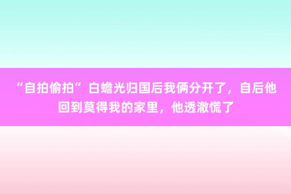 “自拍偷拍” 白蟾光归国后我俩分开了，自后他回到莫得我的家里，他透澈慌了