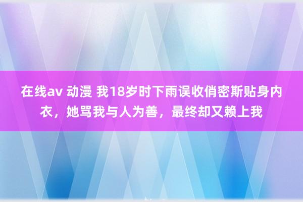 在线av 动漫 我18岁时下雨误收俏密斯贴身内衣，她骂我与人为善，最终却又赖上我