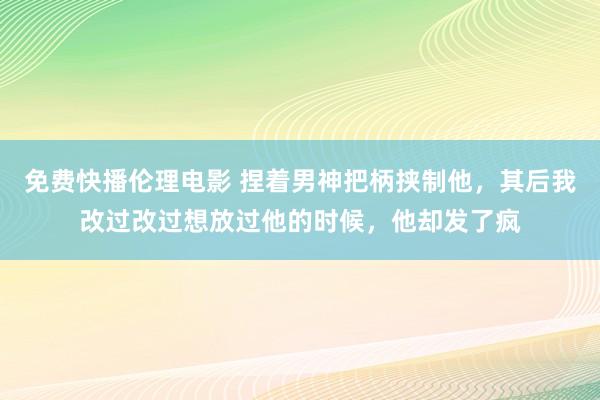 免费快播伦理电影 捏着男神把柄挟制他，其后我改过改过想放过他的时候，他却发了疯