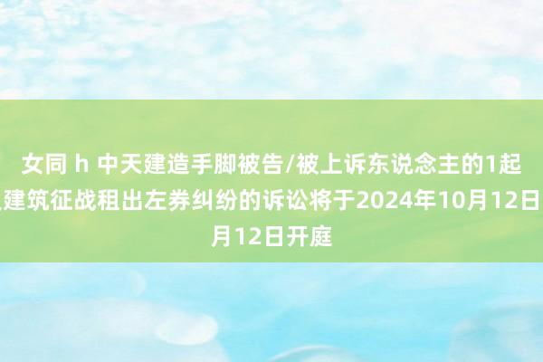 女同 h 中天建造手脚被告/被上诉东说念主的1起波及建筑征战租出左券纠纷的诉讼将于2024年10月12日开庭