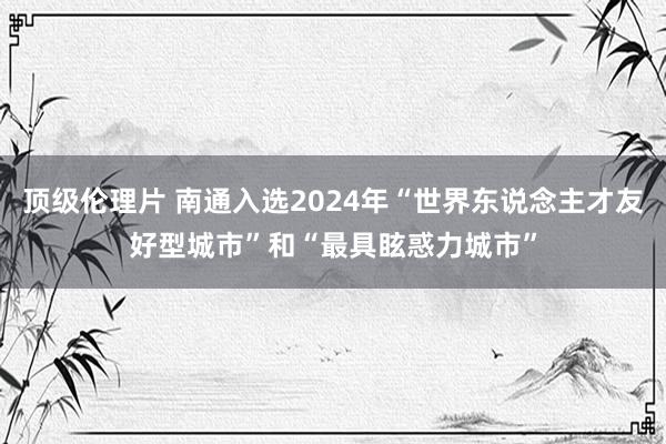 顶级伦理片 南通入选2024年“世界东说念主才友好型城市”和“最具眩惑力城市”