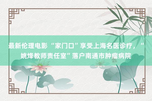 最新伦理电影 “家门口”享受上海名医诊疗，“姚烽教师责任室”落户南通市肿瘤病院