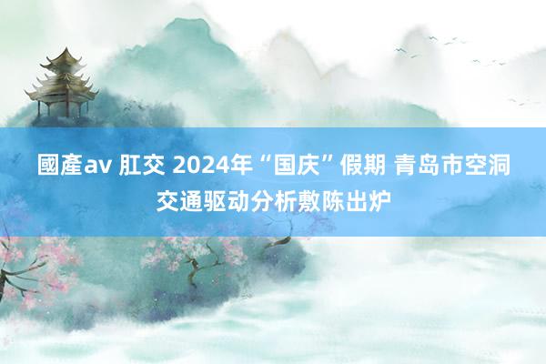 國產av 肛交 2024年“国庆”假期 青岛市空洞交通驱动分析敷陈出炉