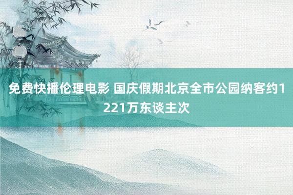 免费快播伦理电影 国庆假期北京全市公园纳客约1221万东谈主次