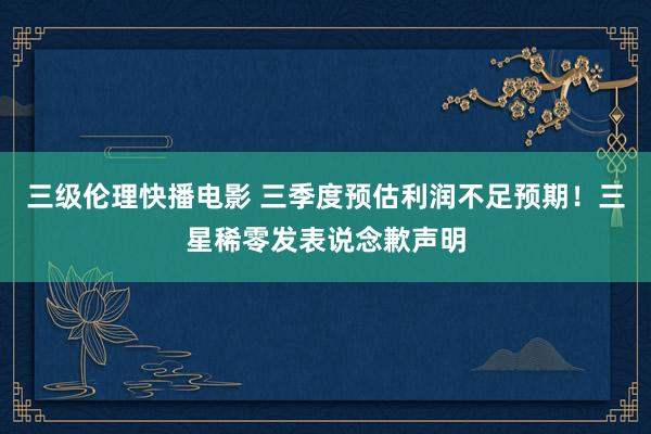 三级伦理快播电影 三季度预估利润不足预期！三星稀零发表说念歉声明