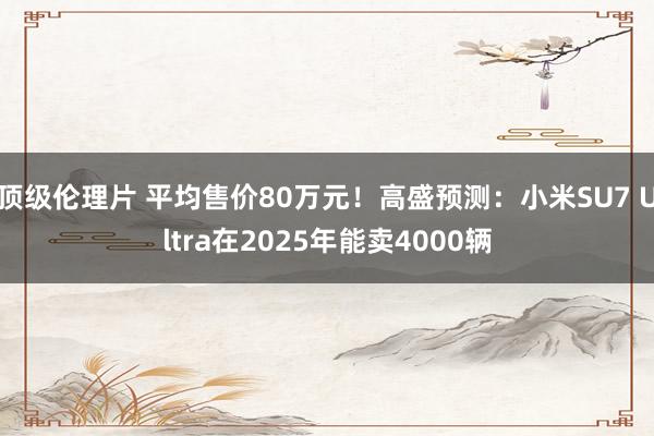 顶级伦理片 平均售价80万元！高盛预测：小米SU7 Ultra在2025年能卖4000辆