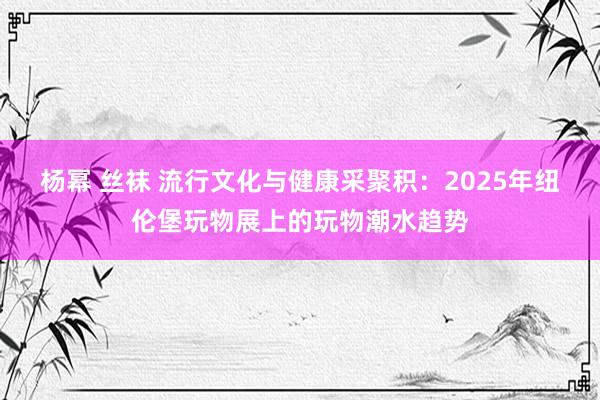 杨幂 丝袜 流行文化与健康采聚积：2025年纽伦堡玩物展上的玩物潮水趋势