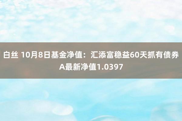 白丝 10月8日基金净值：汇添富稳益60天抓有债券A最新净值1.0397