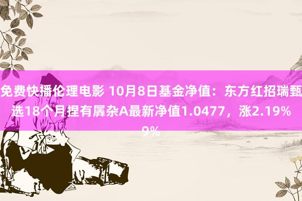 免费快播伦理电影 10月8日基金净值：东方红招瑞甄选18个月捏有羼杂A最新净值1.0477，涨2.19%