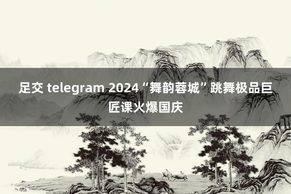 足交 telegram 2024“舞韵蓉城”跳舞极品巨匠课火爆国庆