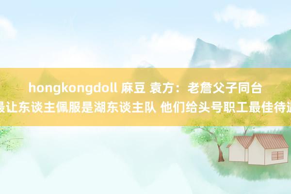 hongkongdoll 麻豆 袁方：老詹父子同台最让东谈主佩服是湖东谈主队 他们给头号职工最佳待遇