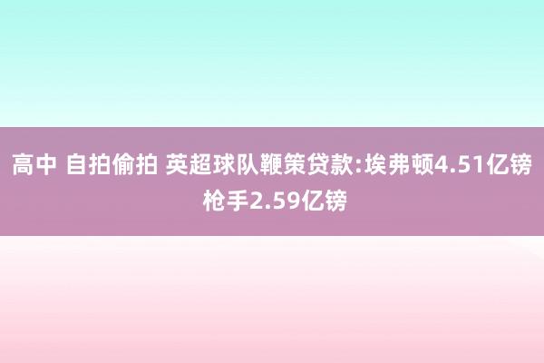 高中 自拍偷拍 英超球队鞭策贷款:埃弗顿4.51亿镑 枪手2.59亿镑