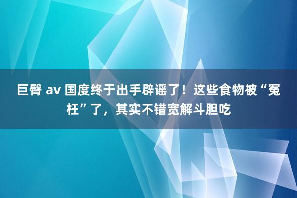 巨臀 av 国度终于出手辟谣了！这些食物被“冤枉”了，其实不错宽解斗胆吃