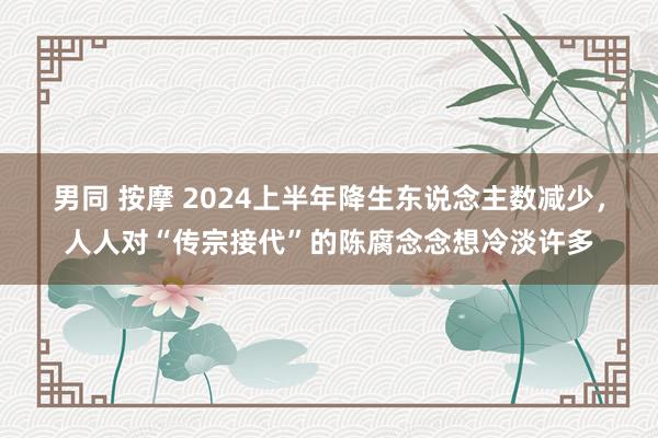 男同 按摩 2024上半年降生东说念主数减少，人人对“传宗接代”的陈腐念念想冷淡许多