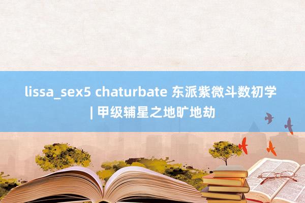 lissa_sex5 chaturbate 东派紫微斗数初学 | 甲级辅星之地旷地劫