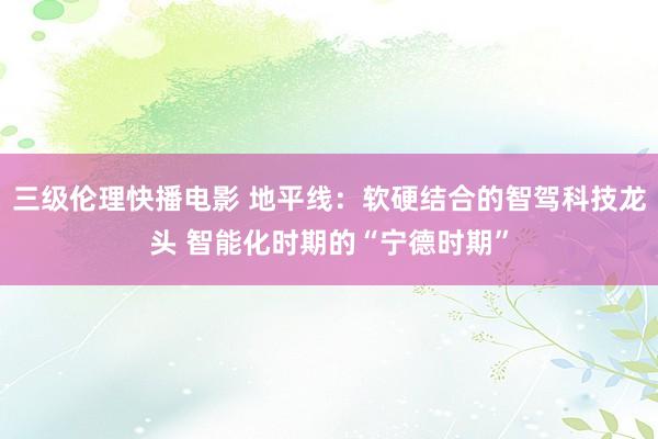 三级伦理快播电影 地平线：软硬结合的智驾科技龙头 智能化时期的“宁德时期”