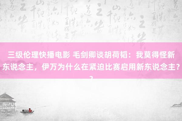 三级伦理快播电影 毛剑卿谈胡荷韬：我莫得怪新东说念主，伊万为什么在紧迫比赛启用新东说念主？