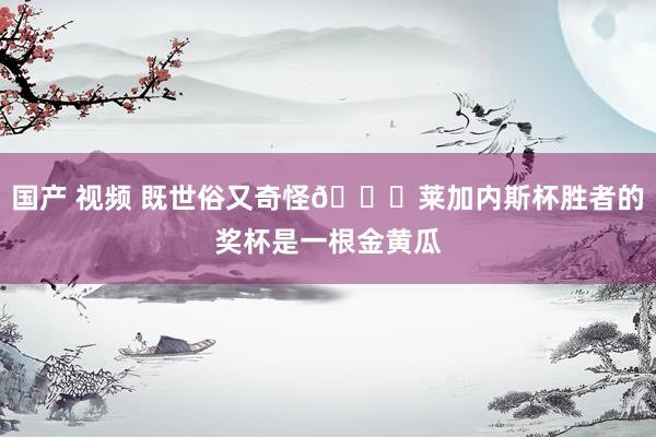 国产 视频 既世俗又奇怪🙈莱加内斯杯胜者的奖杯是一根金黄瓜