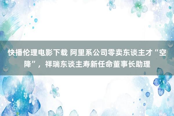 快播伦理电影下载 阿里系公司零卖东谈主才“空降”，祥瑞东谈主寿新任命董事长助理