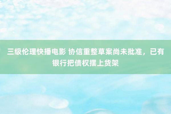 三级伦理快播电影 协信重整草案尚未批准，已有银行把债权摆上货架