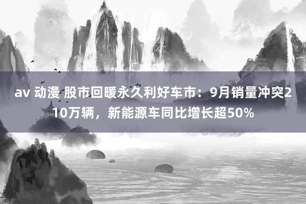 av 动漫 股市回暖永久利好车市：9月销量冲突210万辆，新能源车同比增长超50%