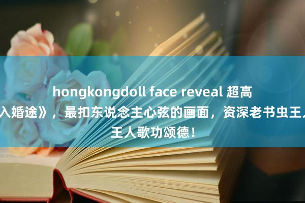 hongkongdoll face reveal 超高口碑的《误入婚途》，最扣东说念主心弦的画面，资深老书虫王人歌功颂德！