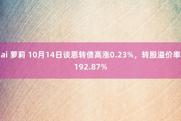 ai 萝莉 10月14日谈恩转债高涨0.23%，转股溢价率192.87%