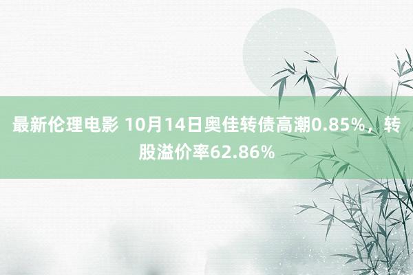 最新伦理电影 10月14日奥佳转债高潮0.85%，转股溢价率62.86%